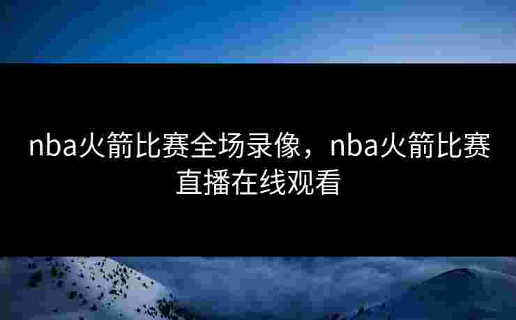 nba火箭比赛全场录像，nba火箭比赛直播在线观看