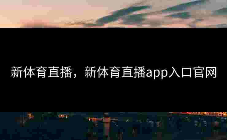 新体育直播，新体育直播app入口官网