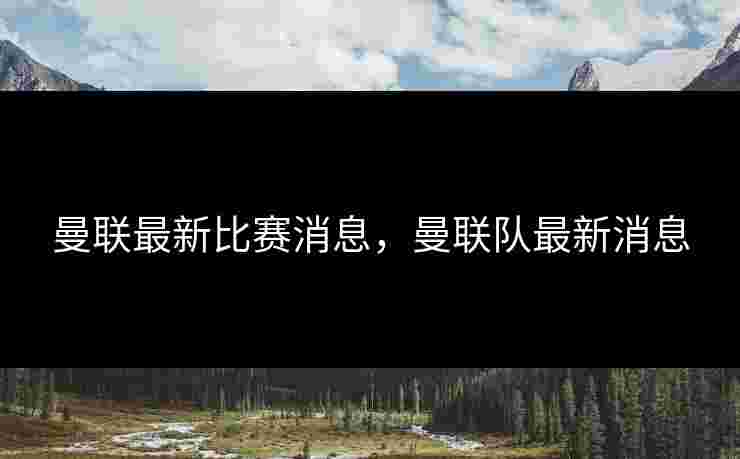 曼联最新比赛消息，曼联队最新消息