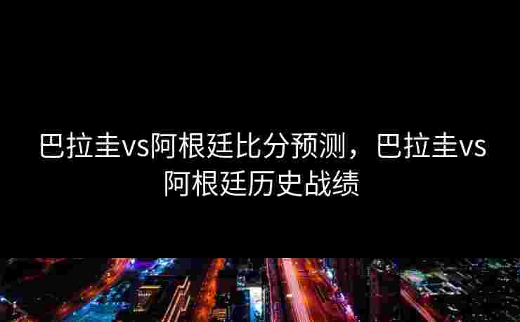 巴拉圭vs阿根廷比分预测，巴拉圭vs阿根廷历史战绩