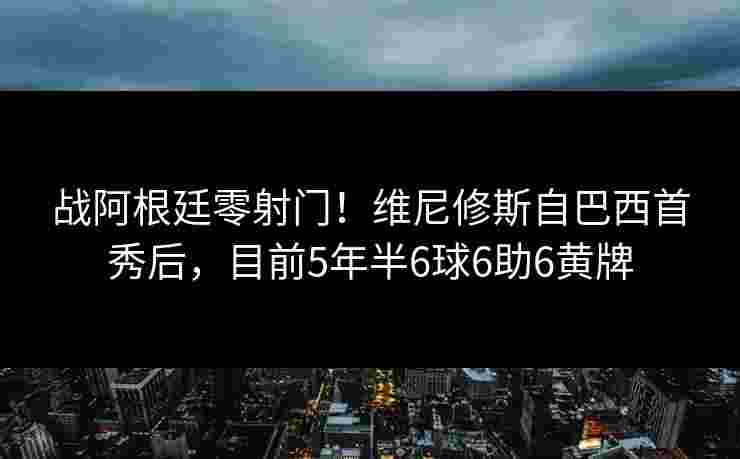战阿根廷零射门！维尼修斯自巴西首秀后，目前5年半6球6助6黄牌