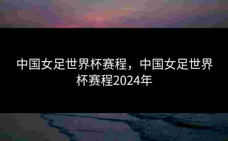 中国女足世界杯赛程，中国女足世界杯赛程2024年