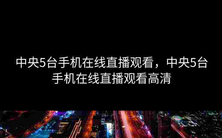 中央5台手机在线直播观看，中央5台手机在线直播观看高清