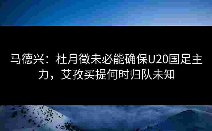 马德兴：杜月徵未必能确保U20国足主力，艾孜买提何时归队未知