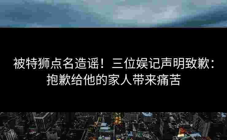 被特狮点名造谣！三位娱记声明致歉：抱歉给他的家人带来痛苦