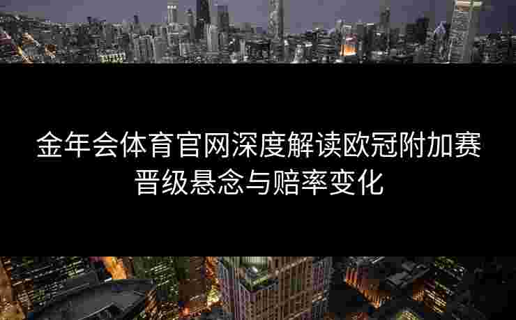 金年会体育官网深度解读欧冠附加赛晋级悬念与赔率变化