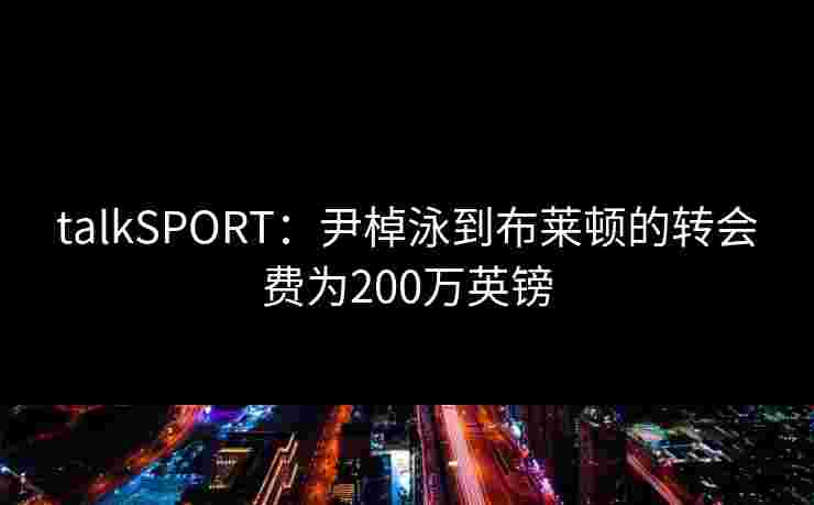 talkSPORT：尹棹泳到布莱顿的转会费为200万英镑